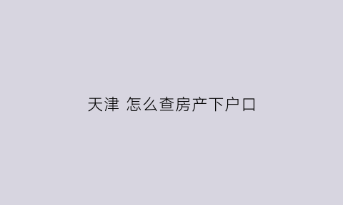 天津怎么查房产下户口(天津怎么查户口信息)